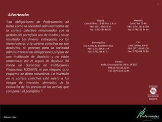"Las obligaciones de Profesionales de
Bolsa como la sociedad administradora de
la cartera colectiva relacionadas con la
gestión del portafolio son de medio y no de
resultado. Los dineros entregados por los
inversionistas a la cartera colectiva no son
depósitos, ni generan para la sociedad
administradora las obligaciones propias de
una institución de depósito y no están
amparados por el seguro de depósito del
Fondo de Garantías de Instituciones
Financieras FOGAFíN, ni por ninguno otro
esquema de dicha naturaleza. La inversión
en la cartera colectiva está sujeta a los
riesgos de inversión, derivados de la
evolución de los precios de los activos que
componen el portafolio ".
Medellín
Calle	
  2	
  No	
  20-­‐48
PBX:	
  (574)	
  215	
  63	
  00
Fax:	
  (574)	
  317	
  34	
  94
Barranquilla
Cra.	
  53	
  No.82-­‐86	
  Oficina	
  602
PBX:	
  (575)	
  356	
  91	
  44
Fax:	
  (575)	
  356	
  87	
  71
Cali
Calle	
  25N	
  No.	
  6N-­‐67
PBX:	
  (572)	
  668	
  8100
Fax:	
  (572)	
  668	
  70	
  90
Pereira
Avda.	
  Circunvalar	
  No.	
  8B-­‐51	
  Of	
  302
PBX:	
  (576)	
  333	
  22	
  95
Fax:	
  (576)	
  333	
  22	
  86
Bogotá
Calle	
  93B	
  No.	
  12-­‐18	
  Piso	
  2,4	
  y	
  5
PBX:	
  (571)	
  646	
  33	
  30
Fax:	
  (571)	
  635	
  88	
  78
Advertencia:
BOGOTÁ
42
 