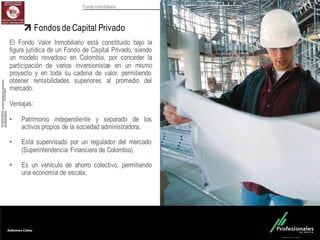 Fondo Inmobiliario
Fondos de Capital Privado
El Fondo Valor Inmobiliario está constituido bajo la
figura jurídica de un Fondo de Capital Privado, siendo
un modelo novedoso en Colombia, por conceder la
participación de varios inversionistas en un mismo
proyecto y en toda su cadena de valor, permitiendo
obtener rentabilidades superiores al promedio del
mercado.
Ventajas:
• Patrimonio independiente y separado de los
activos propios de la sociedad administradora.
• Está supervisado por un regulador del mercado
(Superintendencia Financiera de Colombia).
• Es un vehículo de ahorro colectivo, permitiendo
una economía de escala.
 