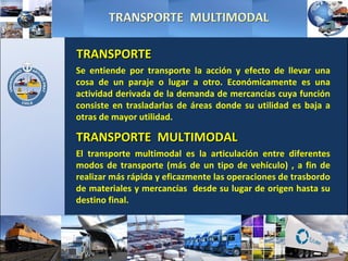 Se entiende por transporte la acción y efecto de llevar una cosa de un paraje o lugar a otro. Económicamente es una actividad derivada de la demanda de mercancías cuya función consiste en trasladarlas de áreas donde su utilidad es baja a otras de mayor utilidad. TRANSPORTE El transporte multimodal es la articulación entre diferentes modos de transporte (más de un tipo de vehículo) , a fin de realizar más rápida y eficazmente las operaciones de trasbordo de materiales y mercancías  desde su lugar de origen hasta su destino final. TRANSPORTE  MULTIMODAL 