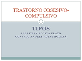 TRASTORNO OBSESIVO-COMPULSIVO 
TIPOS 
SEBASTIAN ACOSTA ERAZO 
GONZALO ANDRES ROSAS ROLDAN 
 