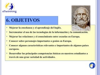 6. OBJETIVOS


Mejorar la enseñanza y el aprendizaje del Inglés.



Incrementar el uso de las tecnologías de la información y la comunicación.



Mejorar las relaciones y el conocimiento entre escuelas en Europa.



Conocer sobre personajes importantes o genios en Europa.



Conocer algunas características relevantes e importantes de algunos países
europeos.



Desarrollar las principales competencias básicas en nuestros estudiantes a
través de una gran variedad de actividades.

 