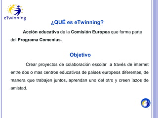 ¿QUÉ es eTwinning?
Acción educativa de la Comisión Europea que forma parte
del Programa Comenius.

Objetivo
Crear proyectos de colaboración escolar a través de internet
entre dos o mas centros educativos de países europeos diferentes, de
manera que trabajen juntos, aprendan uno del otro y creen lazos de
amistad.

 