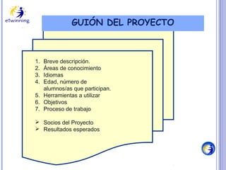 GUIÓN DEL PROYECTO

1.
2.
3.
4.

Breve descripción.
Áreas de conocimiento
Idiomas
Edad, número de
alumnos/as que participan.
5. Herramientas a utilizar
6. Objetivos
7. Proceso de trabajo
 Socios del Proyecto
 Resultados esperados

 