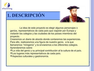 1. DESCRIPCIÓN
La idea de este proyecto es elegir algunos personajes o
genios, representativos de cada país que viajarán por Europa y
visitarán los colegios y las ciudades de los países miembros del
proyecto.
Crearemos un diario de abordo donde contaremos las experiencias.
Para ello, realizaremos una figura de nuestro genio, a la que
llamaremos “minigenio” y la enviaremos a los diferentes colegios.
Aprenderemos sobre:
La vida del genio y su principal contribución al la cultura de el país.
Los lugares más representativos de cada país.
Aspectos culturales y gastronomía.

 
