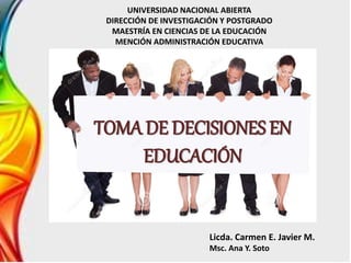 TOMA DE DECISIONES EN
EDUCACIÓN
UNIVERSIDAD NACIONAL ABIERTA
DIRECCIÓN DE INVESTIGACIÓN Y POSTGRADO
MAESTRÍA EN CIENCIAS DE LA EDUCACIÓN
MENCIÓN ADMINISTRACIÓN EDUCATIVA
Licda. Carmen E. Javier M.
Msc. Ana Y. Soto
 