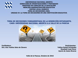 UNIVERSIDAD NACIONAL ABIERTA
DIRECCIÓN DE INVESTIGACIONES Y POSTGRADO
MAESTRÍA EN CIENCIAS DE LA EDUCACIÓN
MENCIÓN ADMINISTRACIÓN EDUCATIVA
CENTRO LOCAL GUÁRICO
TOMA DE DECISIONES (969)
UNIDAD IV: LA TOMA DE DECISIONES EN UNA INSTITUCIÓN EDUCATIVA
TOMA DE DECISIONES FUNDAMENTADA EN LA DESERCIÓN ESTUDIANTIL
CASO: UNIVERSIDAD NACIONAL ABIERTA U.A VALLE DE LA PASCUA
Facilitadora: Participantes:
Dra. Ana Ysolina Soto de Clavero Yalitza Suhail Fernández
Rossibell José Pérez
Ayaris de Jesús Álvarez
Valle de la Pascua, Octubre de 2016
 