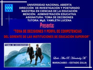 Licdo. Alex R. Hernández M. UNIVERSIDAD NACIONAL ABIERTA DIRECCIÓN  DE INVESTIGACIÓN Y POSTGRADO MAESTRIA EN CIENCIAS DE LA EDUCACIÓN MENCIÓN:  ADMINISTRACIÓN EDUCATIVA ASIGNATURA: TOMA DE DECISIONES TUTORA: MgS. YAMILETH LUCENA TOMA DE DECISIONES Presenta: &quot;TOMA DE DECISIONES Y PERFIL DE COMPETENCIAS DEL GERENTE DE LAS INSTITUCIONES DE EDUCACIÓN SUPERIOR&quot; MARACAIBO – ESTADO ZULIA 