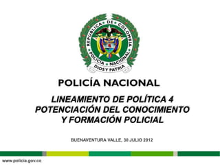 LINEAMIENTO DE POLÍTICA 4
POTENCIACIÓN DEL CONOCIMIENTO
     Y FORMACIÓN POLICIAL

      BUENAVENTURA VALLE, 30 JULIO 2012
 