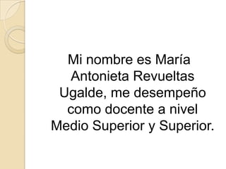 Mi nombre es María
Antonieta Revueltas
Ugalde, me desempeño
como docente a nivel
Medio Superior y Superior.
 