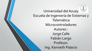 Universidad del Azuay
Escuela de Ingeniería de Sistemas y
Telemática
Microcontroladores
Autores :
Jorge Calle
Fabián Largo
Profesor:
Ing. Kenneth Palacio
 