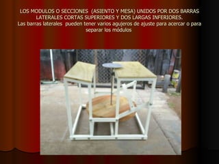 LOS MODULOS O SECCIONES  (ASIENTO Y MESA) UNIDOS POR DOS BARRAS LATERALES CORTAS SUPERIORES Y DOS LARGAS INFERIORES. Las barras laterales  pueden tener varios agujeros de ajuste para acercar o para separar los módulos  