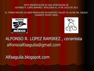 ESTA PRESENTACION ES UNA APORTACION DE  ALFONSO R. LOPEZ RAMIREZ  REALIZADA EL 14 DE JULIO DE 2011 EL TORNO MAYUMI HA SIDO PRODUCIDO EN NUESTRO TALLER “EL ALFAR DEL AGUILA” DURANTE VEINTE AÑOS. ALFONSO R. LOPEZ RAMIREZ , ceramista [email_address] Alfaaguila.blogspot.com 