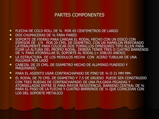 PARTES COMPONENTES FLECHA DE COLD ROLL DE ¾  POR 65 CENTIMETROS DE LARGO DOS CHUMACERAS DE ¾ PARA PARED SOPORTE DE FIERRO PARA CARGAR EL RODAL HECHO CON UN DISCO CON ESPESOR DE  1/4  POR 20 CMS. DE DIAMETRO. CON UN MAMELON PERFORADO LATERALMENTE PARA COLOCAR DOS TORNILLOS OPRESORES TIPO ALLEN PARA FIJAR LA ALTURA DEL PROPIO RODAL. DEBERA TENER TRES O CUATRO BARRENOS DE ¼ PARA ATORNILLAR EL SOPORTE AL RODAL-(+ DIBUJO ANEXO) LA ESTRUCTURA  DE LOS MODULOS HECHA  CON  ACERO TUBULAR DE UNA PULGADA POR LADO  CABEZAL DE 25 CMS. DE DIAMETRO HECHO DE ALUMINIO FUNDIDO Y MAQUINADO. PARA EL ASIENTO USAR CONTRACHAPADO DE PINO DE ¾ O 21 MM MM-   EL RODAL DE 70 CMS. DE DIAMETRO Y 7.5 DE GRUESO  PUEDE SER CONSTRUIDO CON TRES   RUEDAS DE CONTRACHAPADO   DE UNA PULGADA PEGADAS Y ATORNILLADAS ENTRE SI PARA MAYOR RESISTENCIA. BARRENO CENTRAL DE ¾ PARA EL PASO DE LA FLECHA Y CUATRO BARRENOS DE ¼ QUE COINCIDAN CON LOS DEL SOPORTE METALICO   