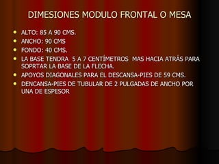 DIMESIONES MODULO FRONTAL O MESA ALTO: 85 A 90 CMS. ANCHO: 90 CMS FONDO: 40 CMS. LA BASE TENDRA  5 A 7 CENTÍMETROS  MAS HACIA ATRÁS PARA SOPRTAR LA BASE DE LA FLECHA. APOYOS DIAGONALES PARA EL DESCANSA-PIES DE 59 CMS. DENCANSA-PIES DE TUBULAR DE 2 PULGADAS DE ANCHO POR UNA DE ESPESOR 