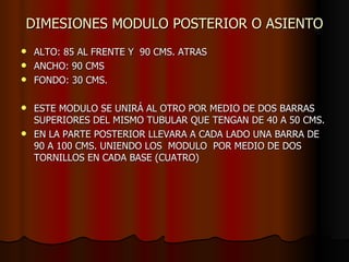 DIMESIONES MODULO POSTERIOR O ASIENTO ALTO: 85 AL FRENTE Y  90 CMS. ATRAS ANCHO: 90 CMS FONDO: 30 CMS. ESTE MODULO SE UNIRÁ AL OTRO POR MEDIO DE DOS BARRAS SUPERIORES DEL MISMO TUBULAR QUE TENGAN DE 40 A 50 CMS. EN LA PARTE POSTERIOR LLEVARA A CADA LADO UNA BARRA DE 90 A 100 CMS. UNIENDO LOS  MODULO  POR MEDIO DE DOS  TORNILLOS EN CADA BASE (CUATRO) 