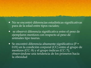  No se encontró diferencias estadísticas significativas 
para de la edad entre tipos raciales; 
 se observó diferencia significativa entre el peso de 
ejemplares mestizos con respecto al peso de 
animales tipo taurus. 
 Se encontró diferencia altamente significativa (P = 
0.01) en la condición corporal (CC) entre el grupo de 
mestizos (CC: 8) y el grupo indicus (CC: 7), 
observándose una tendencia de los primeros hacia 
la obesidad 
 