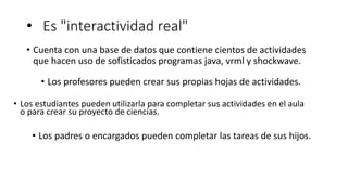 • Es "interactividad real"
• Cuenta con una base de datos que contiene cientos de actividades
que hacen uso de sofisticados programas java, vrml y shockwave.
• Los profesores pueden crear sus propias hojas de actividades.
• Los estudiantes pueden utilizarla para completar sus actividades en el aula
o para crear su proyecto de ciencias.
• Los padres o encargados pueden completar las tareas de sus hijos.
 