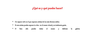 • Un espacio web en el que exponen artistas de los más diversos estilos.
• Si eres artista puedes exponer tu obra en el museo virtual y es totalmente gratis.
• O bien sólo puedes visitar el museo y disfrutar la galería.
¿Qué es y qué puedes hacer?
 