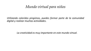 Mundo virtual para niños
Utilizando coloridos pingüinos, puedes formar parte de la comunidad
digital y realizar muchas actividades.
La creatividad es muy importante en este mundo virtual.
 