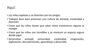Aquí:
• Los niños exploran y se divierten con los amigos.
• Trabajan duro para promover una cultura de amistad, creatividad y
diversión.
• Creen que los niños tienen que saber cómo mantenerse seguros al
navegar.
• Creen que los niños son increíbles y se merecen un espacio seguro
donde jugar.
• Desarrollan amistad, comunidad, creatividad, imaginación,
exploración, descubrimiento, aprendizaje y desarrollo.
 