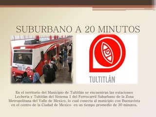 SUBURBANO A 20 MINUTOS




    En el territorio del Municipio de Tultitlán se encuentran las estaciones
   Lechería y Tultitlán del Sistema 1 del Ferrocarril Suburbano de la Zona
Metropolitana del Valle de Mexico, lo cual conecta al municipio con Buenavista
 en el centro de la Ciudad de Mexico en un tiempo promedio de 30 minutos.
 