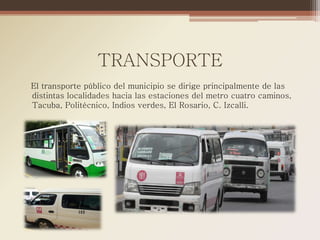 TRANSPORTE
El transporte público del municipio se dirige principalmente de las
distintas localidades hacia las estaciones del metro cuatro caminos,
Tacuba, Politécnico, Indios verdes, El Rosario, C. Izcalli.
 