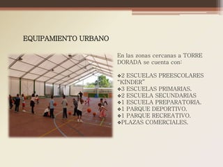 EQUIPAMIENTO URBANO

                      En las zonas cercanas a TORRE
                      DORADA se cuenta con:

                      2 ESCUELAS PREESCOLARES
                      “KÍNDER”
                      3 ESCUELAS PRIMARIAS.
                      2 ESCUELA SECUNDARIAS
                      1 ESCUELA PREPARATORIA.
                      1 PARQUE DEPORTIVO.
                      1 PARQUE RECREATIVO.
                      PLAZAS COMERCIALES.
 