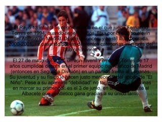 El Rayo 13 infantil es el primer club en el que juega Fernando
Torres en 1994, cuando tiene 10 años, fitxa por el equipo alevin
del Atlético de Madrid. Desde entonces, y hasta la temporada
2000-2001, va pasando por las diferentes categorías inferiores del
club colchonero.
El 27 de mayo del 2001, un aún juvenil Fernando Torres de 17
años cumplidos debuta en el primer equipo del Atlético de Madrid
(entonces en Segunda División) en un partido frente al Leganés.
Su juventud y su físico le hacen justo merecedor del apodo de “El
Niño”. Pese a su aparente “debilidad” no tardará ni dos semanas
en marcar su primer gol: es el 3 de junio, en un match frente al
Albacete que el Atlético gana gracias a su único tanto.
 