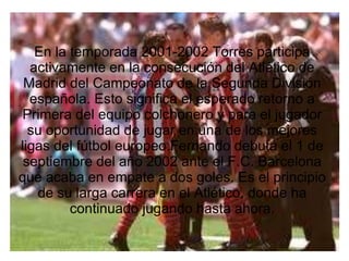 En la temporada 2001-2002 Torres participa
activamente en la consecución del Atlético de
Madrid del Campeonato de la Segunda División
española. Esto significa el esperado retorno a
Primera del equipo colchonero y para el jugador
su oportunidad de jugar en una de los mejores
ligas del fútbol europeo.Fernando debuta el 1 de
septiembre del año 2002 ante el F.C. Barcelona
que acaba en empate a dos goles. Es el principio
de su larga carrera en el Atlético, donde ha
continuado jugando hasta ahora.
 