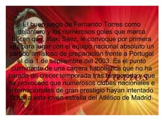 El buen juego de Fernando Torres como
delantero y los numerosos goles que marca
hacen que, Iñaki Sáez, le convoque por primera
vez para jugar con el equipo nacional absoluto un
partido amistoso de preparación frente a Portugal
el día 1 de septiembre del 2003. Es el punto
culminante de una carrera futbolística que no ha
parado de crecer temporada tras temporada y que
ha provocado que numerosos clubes nacionales e
internacionales de gran prestigio hayan intentado
fichar a esta joven estrella del Atlético de Madrid.
 