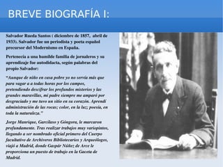 BREVE BIOGRAFÍA I: Salvador Rueda Santos ( diciembre de 1857,  abril de 1933). Salvador fue un periodista y poeta español precursor del Modernismo en España. Pertenecía a una humilde familia de jornaleros y su aprendizaje fue autodidacta, según palabras del propio Salvador: “ Aunque de niño en casa pobre yo no servía más que para vagar a a todas horas por los campos, pretendiendo descifrar los profundos misterios y las grandes maravillas, mi padre siempre me amparó por desgraciado y me tuvo un sitio en su corazón. Aprendí administración de las rocas; color, en la luz; poesía, en toda la naturaleza.” Jorge Manrique, Garcilaso y Góngora, le marcaron profundamente. Tras realizar trabajos muy variopintos, llegando a ser nombrado  oficial primero del Cuerpo facultativo de Archiveros Bibliotecarios y Arqueólogos , viajó a Madrid, donde Gaspár Núñez de Arce le proporciona un puesto de trabajo en la Gaceta de Madrid. 