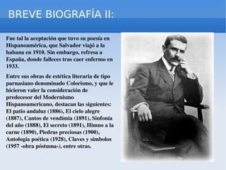 BREVE BIOGRAFÍA II: Fue tal la aceptación que tuvo su poesía en Hispanoamérica, que Salvador viajó a la habana en 1910. Sin embargo, refresa a España, donde falleces tras caer enfermo en 1933. Entre sus obras de estética literaria de tipo parnasiano denominado Colorismo, y que le hicieron valer la consideración de predecesor del Modernismo Hispanoamericano, destacan las siguientes: El patio andaluz (1886), El cielo alegre (1887), Cantos de vendímia (1891), Sinfonía del año (1888), El secreto (1891), Himno a la carne (1890), Piedras preciosas (1900), Antología poética (1928), Claves y símbolos (1957 -obra póstuma-), entre otras.  