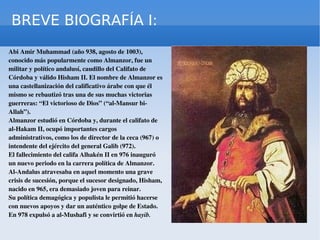 BREVE BIOGRAFÍA I: Abi Amir Muhammad (año 938, agosto de 1003),  conocido más popularmente como Almanzor, fue un militar y político andalusí, caudillo del Califato de Córdoba y válido Hisham II. El nombre de Almanzor es una castellanización del calificativo árabe con que él mismo se rebautizó tras una de sus muchas victorias guerreras: “El victorioso de Dios” (“al-Mansur bi-Allah”). Almanzor  estudió en Córdoba y, durante el califato de al-Hakam II, ocupó importantes cargos administrativos, como los de director de la ceca (967) o intendente del ejército del general Galib (972). El fallecimiento del califa Alhakén II en 976 inauguró un nuevo periodo en la carrera política de Almanzor. Al-Andalus atravesaba en aquel momento una grave crisis de sucesión, porque el sucesor designado, Hisham, nacido en 965, era demasiado joven para reinar. Su política demagógica y populista le permitió hacerse con nuevos apoyos y dar un auténtico golpe de Estado. En 978 expulsó a al-Mushafi y se convirtió en  hayib.  