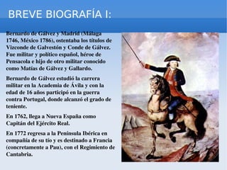BREVE BIOGRAFÍA I: Bernardo de Gálvez y Madrid (Málaga 1746, México 1786), ostentaba los títulos de Vizconde de Galvestón y Conde de Gálvez. Fue militar y político español, héroe de Pensacola e hijo de otro militar conocido como Matías de Gálvez y Gallardo. Bernardo de Gálvez estudió la carrera militar en la Academia de Ávila y con la edad de 16 años participó en la guerra contra Portugal, donde alcanzó el grado de teniente.  En 1762, llega a Nueva España como Capitán del Ejército Real. En 1772 regresa a la Península Ibérica en compañía de su tío y es destinado a Francia (concretamente a Pau), con el Regimiento de Cantabria. 