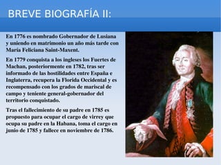 BREVE BIOGRAFÍA II: En 1776 es nombrado Gobernador de Lusiana y uniendo en matrimonio un año más tarde con María Feliciana Saint-Maxent. En 1779 conquista a los ingleses los Fuertes de Machan, posteriormente en 1782, tras ser informado de las hostilidades entre España e Inglaterra, recupera la Florida Occidental y es recompensado con los grados de mariscal de campo y teniente general-gobernador del territorio conquistado. Tras el fallecimiento de su padre en 1785 es propuesto para ocupar el cargo de virrey que ocupa su padre en la Habana, toma el cargo en junio de 1785 y fallece en noviembre de 1786. 