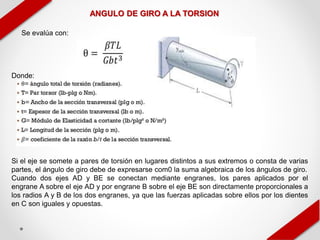 ANGULO DE GIRO A LA TORSION
Se evalúa con:
Donde:
Si el eje se somete a pares de torsión en lugares distintos a sus extremos o consta de varias
partes, el ángulo de giro debe de expresarse com0 la suma algebraica de los ángulos de giro.
Cuando dos ejes AD y BE se conectan mediante engranes, los pares aplicados por el
engrane A sobre el eje AD y por engrane B sobre el eje BE son directamente proporcionales a
los radios A y B de los dos engranes, ya que las fuerzas aplicadas sobre ellos por los dientes
en C son iguales y opuestas.
 