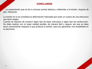 CONCLUSION
La presentación que se dio a conocer puntos básicos y referentes a la torsión, ángulos de
giro, esfuerzos.
La torsión en si se considera la deformación helicoidal que sufre un cuerpo de una estructura
que tiene cargas.
Cuando se requiere de construir algún tipo de base, estructura o algún tipo de construcción.
De debe realizar con la mejor calidad posible, de manera fácil y segura, por ese se debe
tener conocimiento respecto a que produce la torsión, para así garantizar una durabilidad en
la estructura.
 
