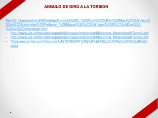 ANGULO DE GIRO A LA TORSION
file:///C:/Users/admin33/Desktop/Capitulo%203_%20Torsi%C3%B3n%20Mec%C3%A1nica%
20de%20Materiales%20Profesor_%20Miguel%20%C3%81ngel%20R%C3%ADos%20-
%20ppt%20descargar.html
- http://www.ula.ve/facultad-ingenieria/images/mecanica/Mecanica_Materiales/I/Tema3.pdf
- http://www.ula.ve/facultad-ingenieria/images/mecanica/Mecanica_Materiales/I/Tema3.pdf
- https://es.scribd.com/document/421319034/TORSION-EN-SECCIONES-CIRCULARES-
docx
 