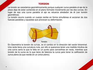 TORSION
La torsión se caracteriza geométricamente porque cualquier curva paralela al eje de la
pieza deja de estar contenida en el plano formado inicialmente por las dos curvas. En
lugar de eso una curva paralela al eje se retuerce alrededor de él (ver torsión
geométrica).
La torsión ocurre cuando un cuerpo recibe en forma simultánea el accionar de dos
fuerzas paralelas y opuestas que provocan su deformación.
En Geometría la torsión de curvas, es el cambio en la dirección del vector binominal.
Una recta tiene una curvatura nula, por ello si queremos tener una medida intuitiva de
una curva sería lo que le falta en un punto para convertirse en recta, mientras que
torsión de la curva es lo que tiene de falencia la curva para tener la calificación de
curva plana (la que reside en un único plano).
 