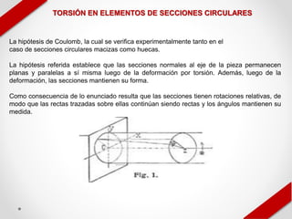 TORSIÓN EN ELEMENTOS DE SECCIONES CIRCULARES
La hipótesis de Coulomb, la cual se verifica experimentalmente tanto en el
caso de secciones circulares macizas como huecas.
La hipótesis referida establece que las secciones normales al eje de la pieza permanecen
planas y paralelas a sí misma luego de la deformación por torsión. Además, luego de la
deformación, las secciones mantienen su forma.
Como consecuencia de lo enunciado resulta que las secciones tienen rotaciones relativas, de
modo que las rectas trazadas sobre ellas continúan siendo rectas y los ángulos mantienen su
medida.
 