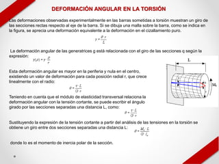 DEFORMACIÓN ANGULAR EN LA TORSIÓN
Las deformaciones observadas experimentalmente en las barras sometidas a torsión muestran un giro de
las secciones rectas respecto al eje de la barra. Si se dibuja una malla sobre la barra, como se indica en
la figura, se aprecia una deformación equivalente a la deformación en el cizallamiento puro.
La deformación angular de las generatrices g está relacionada con el giro de las secciones q según la
expresión:
Esta deformación angular es mayor en la periferia y nula en el centro,
existiendo un valor de deformación para cada posición radial r, que crece
linealmente con el radio:
Teniendo en cuenta que el módulo de elasticidad transversal relaciona la
deformación angular con la tensión cortante, se puede escribir el ángulo
girado por las secciones separadas una distancia L, como:
Sustituyendo la expresión de la tensión cortante a partir del análisis de las tensiones en la torsión se
obtiene un giro entre dos secciones separadas una distancia L:
donde Io es el momento de inercia polar de la sección.
 
