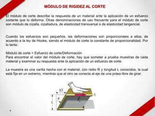 MÓDULO DE RIGIDEZ AL CORTE
El módulo de corte describe la respuesta de un material ante la aplicación de un esfuerzo
cortante que lo deforma. Otras denominaciones de uso frecuente para el módulo de corte
son módulo de cizalla, cizalladura, de elasticidad transversal o de elasticidad tangencial.
Cuando los esfuerzos son pequeños, las deformaciones son proporcionales a ellos, de
acuerdo a la ley de Hooke, siendo el módulo de corte la constante de proporcionalidad. Por
lo tanto:
Módulo de corte = Esfuerzo de corte/Deformación
Para encontrar el valor del módulo de corte, hay que someter a prueba muestras de cada
material y examinar su respuesta ante la aplicación de un esfuerzo de corte.
La muestra es una varilla hecha con el material, con radio R y longitud L conocidos, la cual
está fija en un extremo, mientras que el otro se conecta al eje de una polea libre de girar.
 