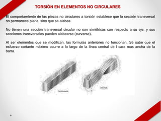 TORSIÓN EN ELEMENTOS NO CIRCULARES
El comportamiento de las piezas no circulares a torsión establece que la sección transversal
no permanece plana, sino que se alabea.
No tienen una sección transversal circular no son simétricas con respecto a su eje, y sus
secciones transversales pueden alabearse (curvarse).
Al ser elementos que se modifican, las formulas anteriores no funcionan. Se sabe que el
esfuerzo cortante máximo ocurre a lo largo de la línea central de l cara mas ancha de la
barra.
 