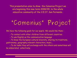 This presentation aims to show  the Comenius Project we are beginning this new term 2008/09, to the whole educative community of the C.E.I.P. San Fernando. We have the following goals for our pupils. We would like them : .-To contact with other children from different countries. -.To use English as the communication language -.To know the European cultural diversity, sharing its traditions, gastronomy, geography,relevant characters, music... -.To do tasks they will exchange with the others and sometimes will be elaborated  collectively. “ Comenius” Project 