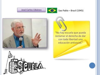José Carlos Libáneo     Sao Pablo – Brasil (1945)




                      “No hay escuela que pueda
                      reclamar el derecho de dar
                         con toda libertad una
                         educación antisocial.”
 
