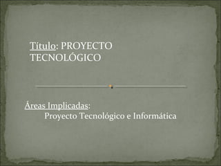 Título: PROYECTO
 TECNOLÓGICO



Áreas Implicadas:
     Proyecto Tecnológico e Informática
 