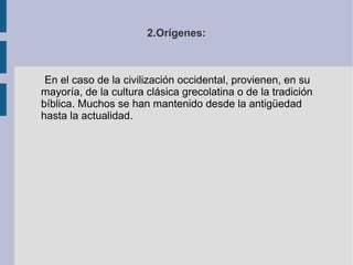 2.Orígenes: En el caso de la civilización occidental, provienen, en su mayoría, de la cultura clásica grecolatina o de la tradición bíblica. Muchos se han mantenido desde la antigüedad hasta la actualidad. 