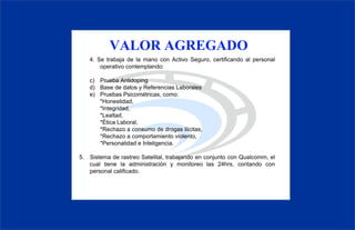 VALOR AGREGADO
4. Se trabaja de la mano con Activo Seguro, certificando al personal
   operativo contemplando:

c) Prueba Antidoping
d) Base de datos y Referencias Laborales
e) Pruebas Psicométricas, como:
   *Honestidad,
   *Integridad,
   *Lealtad,
   *Ética Laboral,
   *Rechazo a consumo de drogas ilícitas,
   *Rechazo a comportamiento violento,
   *Personalidad e Inteligencia.

5. Sistema de rastreo Satelital, trabajando en conjunto con
   Qualcomm, el cual tiene la administración y monitoreo las 24hrs,
   contando con personal calificado.
 