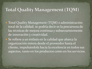  Total Quality Management (TQM) o administración
total de la calidad, se podría decir es la precursora de
las técnicas de mejora continua y subsecuentemente
de innovación y creatividad.
 Se refiere a un énfasis en la calidad que abarca la
organización entera desde el proveedor hasta el
cliente, impulsándola hacia la excelencia en todos sus
aspectos, tanto en los productos como en los servicios.
 