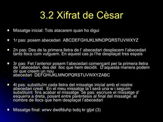 3.2 Xifrat de Cèsar Missatge inicial: Tots atacarem quan ho digui   1r pas: posem abecedari    ABCDEFGHIJKLMNOPQRSTUVWXYZ    2n pas: Des de la primera lletra de l’ abecedari desplacem l’abecedari tants llocs com vulguem.   En aquest cas jo l’he desplaçat tres espais   3r pas: Fet l’anterior posem l’abecedari començant per la primera lletra de l’abecedari, des del  lloc que hem decidit.  D’aquesta manera podem dir que creem un nou  abecedari    DEFGHIJKLMNOPQRSTUVWXYZABC    4t pas: substituïm cada lletra del missatge inicial amb el nostre abecedari creat.    En el meu missatge la t serà una w i seguim substituint  fins acabar el missatge    5è pas: escriure el missatge d’ esquerra a dreta, posant entre parèntesis al final del missatge. el nombre de llocs que hem desplaçat l’abecedari    Missatge final: wrwv dwdfduhp txdq kr gljxl (3)   